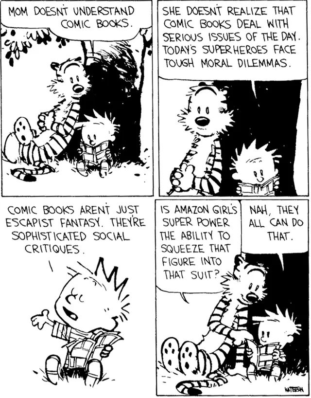 calvin and hobbes are reading a comic book under a tree

calvin: mom doesn't understand comic books. she doesn't realize that comic books deal with serious issues of the day. today's superheroes face tough moral dilemmas. comic books aren't just escapist fantasy. they're sophisticated social critiques.

hobbes, smiling: is amazon girl's super power the ability to squeeze that figure into that suit?

calvin: nah, they can all do that