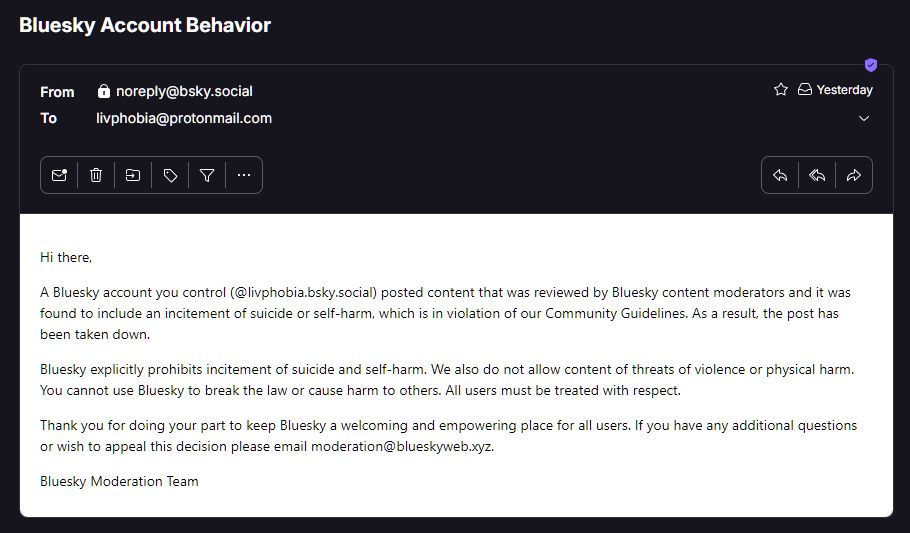 From
noreply@bsky.social
Yesterday
To
livphobia@protonmail.com

Hi there,

A Bluesky account you control (@livphobia.bsky.social) posted content that was reviewed by Bluesky content moderators and it was found to include an incitement of suicide or self-harm, which is in violation of our Community Guidelines. As a result, the post has been taken down.

Bluesky explicitly prohibits incitement of suicide and self-harm. We also do not allow content of threats of violence or physical harm. You cannot use Bluesky to break the law or cause harm to others. All users must be treated with respect.

Thank you for doing your part to keep Bluesky a welcoming and empowering place for all users. If you have any additional questions or wish to appeal this decision please email moderation@blueskyweb.xyz.

Bluesky Moderation Team