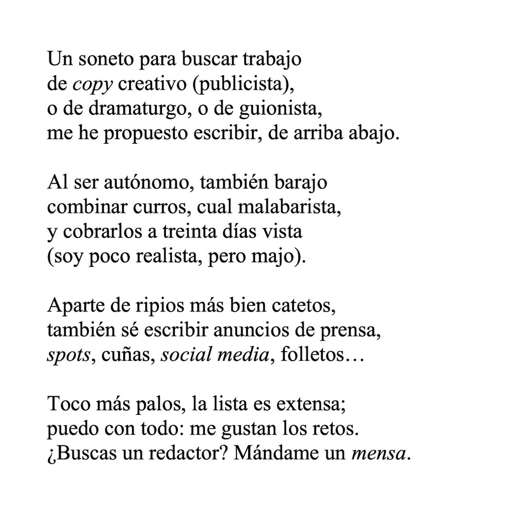 Un soneto para buscar trabajo
de copy creativo (publicista),
o de dramaturgo, o de guionista,
me he propuesto escribir, de arriba abajo.

Al ser autónomo, también barajo
combinar curros, cual malabarista,
y cobrarlos a treinta días vista
(soy poco realista, pero majo).

Aparte de ripios más bien catetos,
también sé escribir anuncios de prensa,
spots, cuñas, social media, folletos…

Toco más palos, la lista es extensa;
puedo con todo: me gustan los retos.
¿Buscas un redactor? Mándame un mensa.