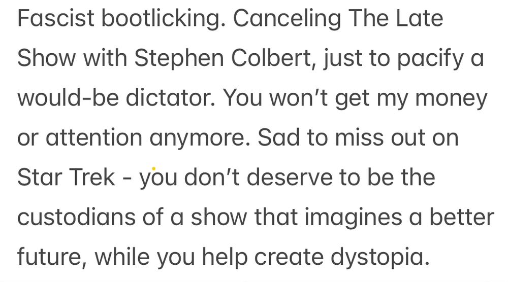 Fascist bootlicking. Canceling The Late Show with Stephen Colbert, just to pacify a would-be dictator. You won’t get my money or attention anymore. Sad to miss out on Star Trek - you don’t deserve to be the custodians of a show that imagines a better future, while you help create dystopia. 