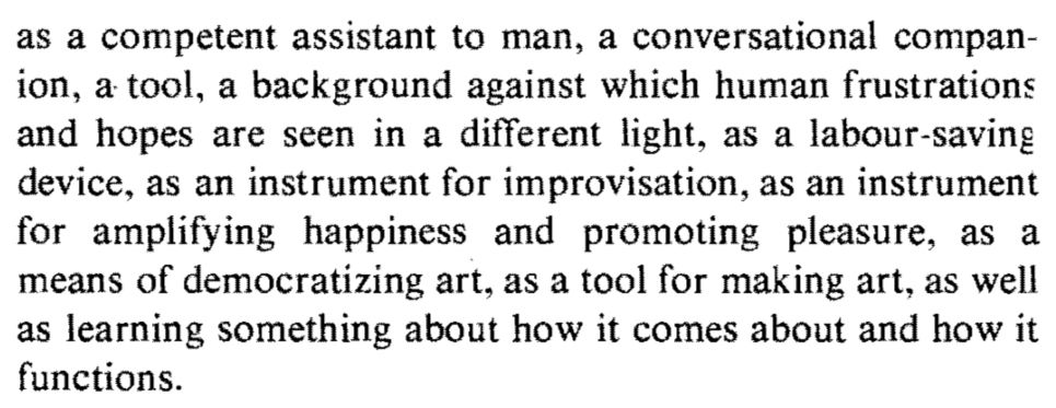 as a competent assistant to man, a conversational compan-ion, a tool, a background against which human frustrations and hopes are seen in a different light, as a labour-saving device, as an instrument for improvisation, as an instrument for amplifying happiness and promoting pleasure, as a means of democratizing art, as a tool for making art, as well as learning something about how it comes about and how it functions.