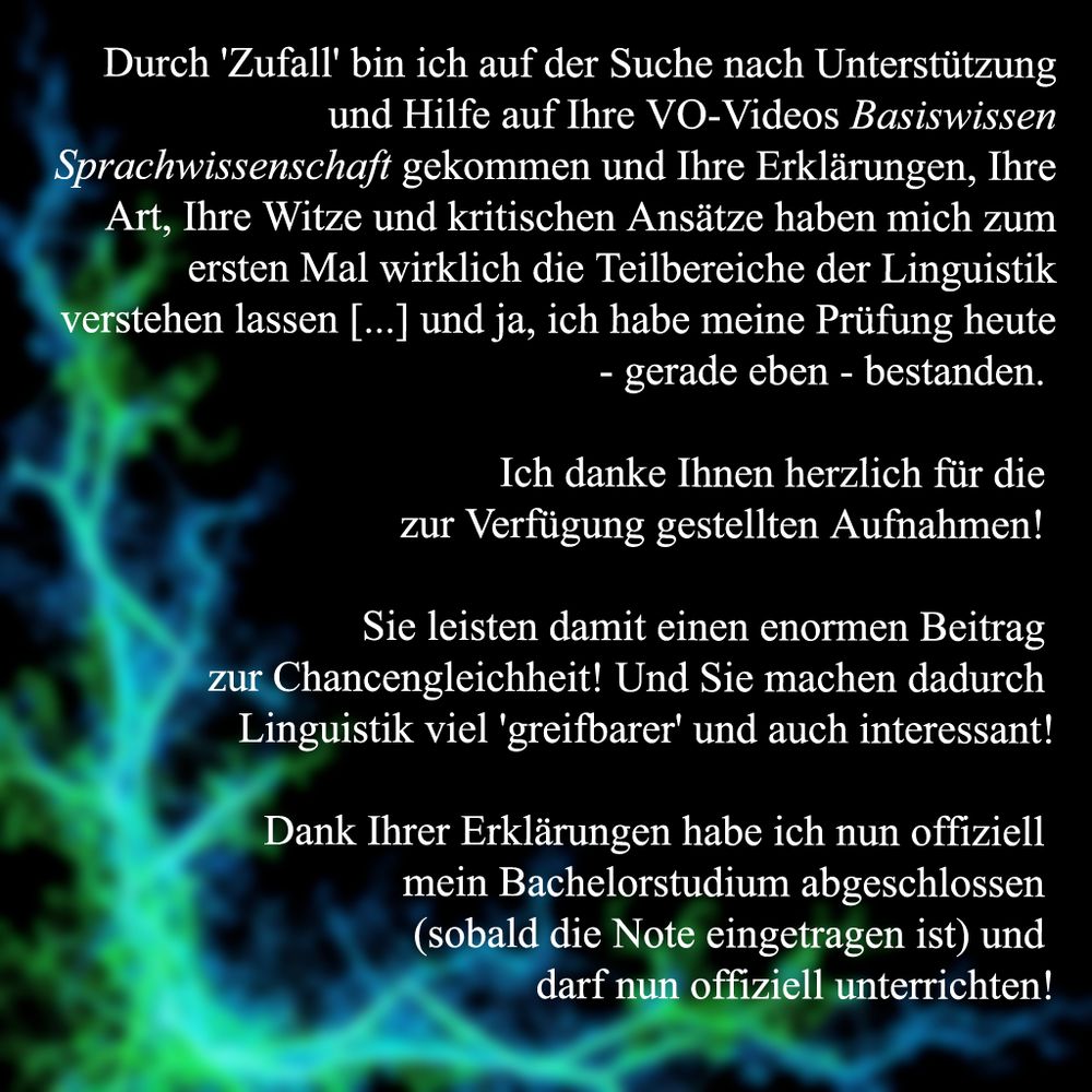 Zuschrift zur Vorlesung Basiswissen Sprachwissenschaft: "Durch 'Zufall' bin ich auf der Suche nach Unterstützung und Hilfe auf Ihre VO-Videos Basiswissen Sprachwissenschaft gekommen und Ihre Erklärungen, Ihre Art, Ihre Witze und kritischen Ansätze haben mich zum ersten Mal wirklich die Teilbereiche der Linguistik verstehen lassen [...] und ja, ich habe meine Prüfung heute - gerade eben - bestanden. 

Ich danke Ihnen herzlich für die 
zur Verfügung gestellten Aufnahmen! 

Sie leisten damit einen enormen Beitrag 
zur Chancengleichheit! Und Sie machen dadurch 
Linguistik viel 'greifbarer' und auch interessant!

Dank Ihrer Erklärungen habe ich nun offiziell 
mein Bachelorstudium abgeschlossen 
(sobald die Note eingetragen ist) und 
darf nun offiziell unterrichten!" 