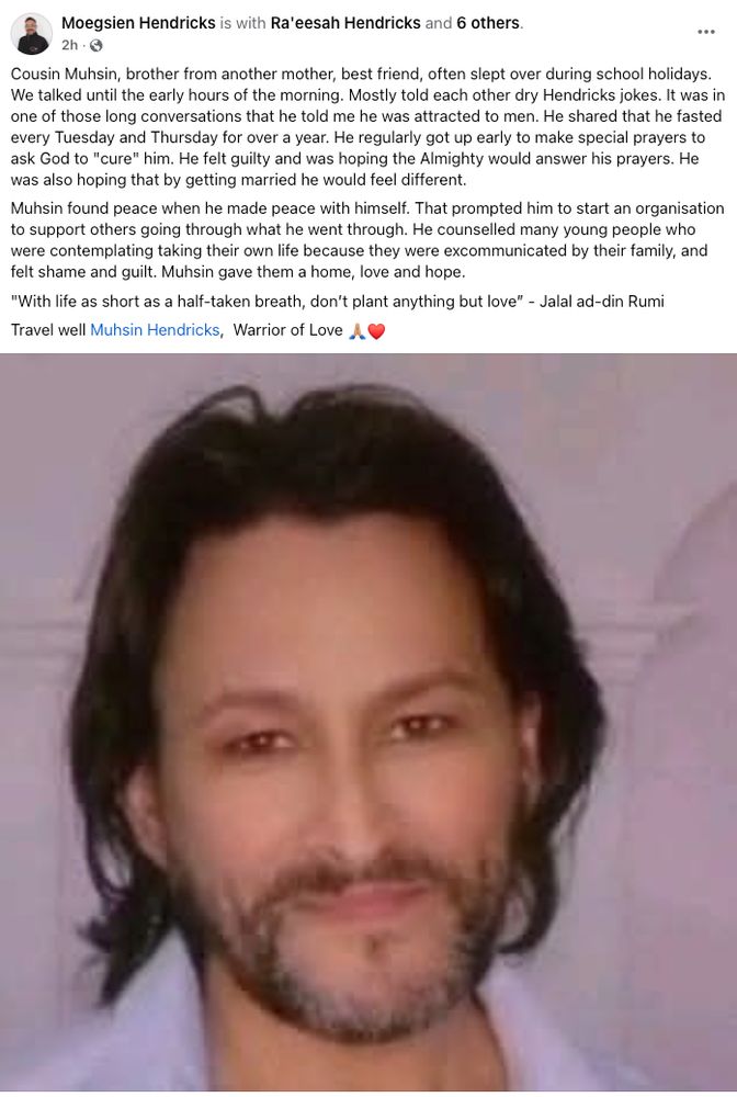 Text by Moegsien Hendricks with a photograph of Muhsin Hendricks.

The text reads: Cousin Muhsin, brother from another mother, best friend, often slept over during school holidays. We talked until the early hours of the morning. Mostly told each other dry Hendricks jokes. It was in one of those long conversations that he told me he was attracted to men. He shared that he fasted every Tuesday and Thursday for over a year. He regularly got up early to make special prayers to ask God to "cure" him. He felt guilty and was hoping the Almighty would answer his prayers. He was also hoping that by getting married he would feel different. Muhsin found peace when he made peace with himself. That prompted him to start an organisation to support others going through what he went through. He counselled many young people who were contemplating taking their own life because they were excommunicated by their family, and felt shame and guilt. Muhsin gave them a home, love and hope. "With life as short as a half-taken breath, don’t plant anything but love” - Jalal ad-din Rumi. Travel well Muhsin Hendricks,  Warrior of Love 🙏🏼❤️