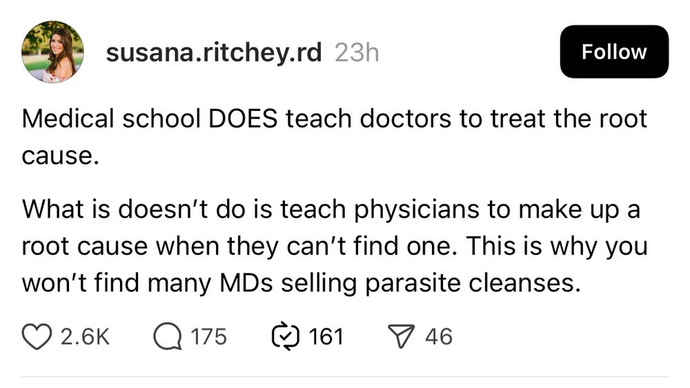 Post from Threads by susana.ritchey.rd: 

Medical school DOES teach doctors to treat the root cause.
What is doesn't do is teach physicians to make up a root cause when they can't find one. This is why you won't find many MDs selling parasite cleanses.