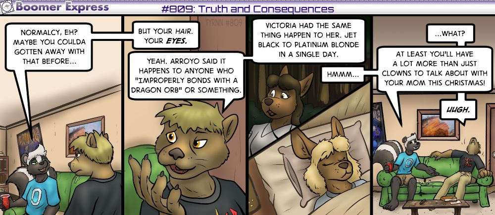Boomer Express #809: Truth and Consequences

Panel 1:
Michael is sitting on the couch across from Ryan.
Michael: Normalcy, eh? Maybe you coulda gotten away with that before...

Panel 2: Closeup of Ryan. His fur is now much lighter and his irises are orange. It's been like this ever since he swallowed the Dragon Orb.
Michael: ...but your hair. Your EYES.
Ryan: Yeah, Arroyo said it happens to anyone who "Improperly bonds with a dragon orb" or something.

Panel 3: We see Victoria before and after her transformation, her olive irises now the same color of orange (even though her eyes are currently closed), and her hair has gone from nearly black to light blonde.

Ryan: Victoria had the same thing happen to her. Jet black to platinum blond in a single day.
Michael: Hmmm...

Panel #4:
Ryan: ...what?
Michael: At least you'll have a lot more than just clowns to talk about with your mom this Christmas!
Ryan: UUGH.

Ryan is fed up with just how much he's going to have to explain to his family by this point!