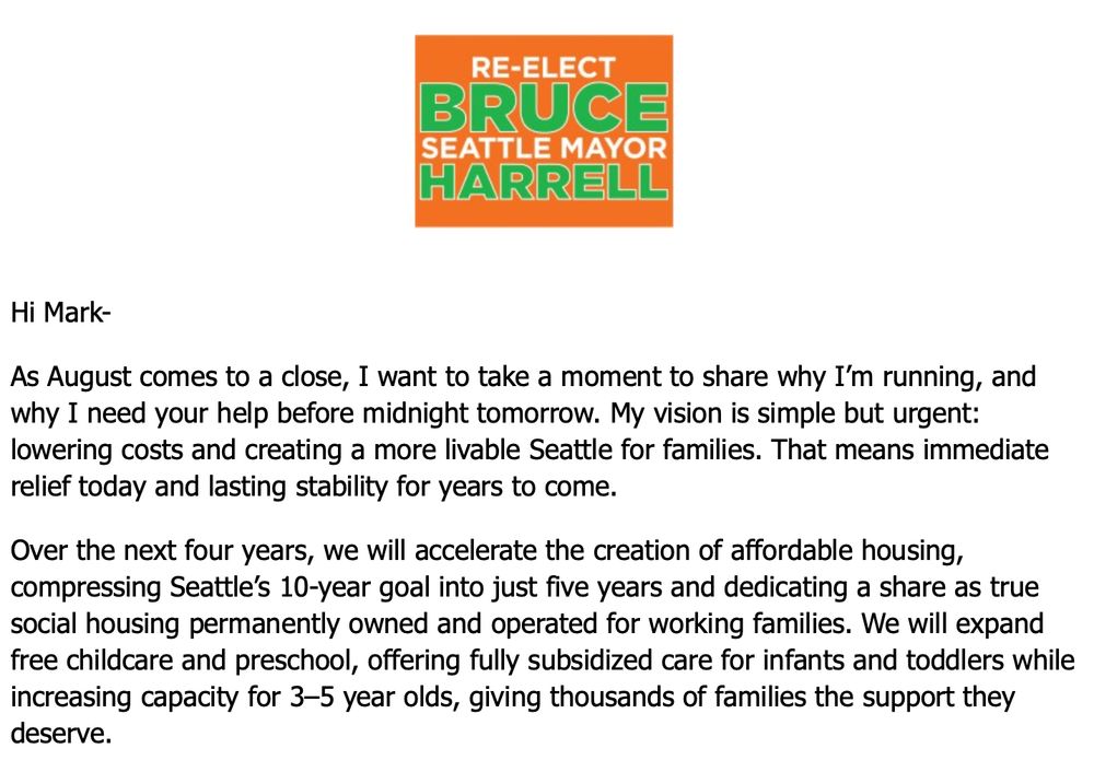 As August comes to a close, I want to take a moment to share why I’m running, and why I need your help before midnight tomorrow. My vision is simple but urgent: lowering costs and creating a more livable Seattle for families. That means immediate relief today and lasting stability for years to come. Over the next four years, we will accelerate the creation of affordable housing, compressing Seattle’s 10-year goal into just five years and dedicating a share as true social housing permanently owned and operated for working families. We will expand free childcare and preschool, offering fully subsidized care for infants and toddlers while increasing capacity for 3–5 year olds, giving thousands of families the support they deserve.
