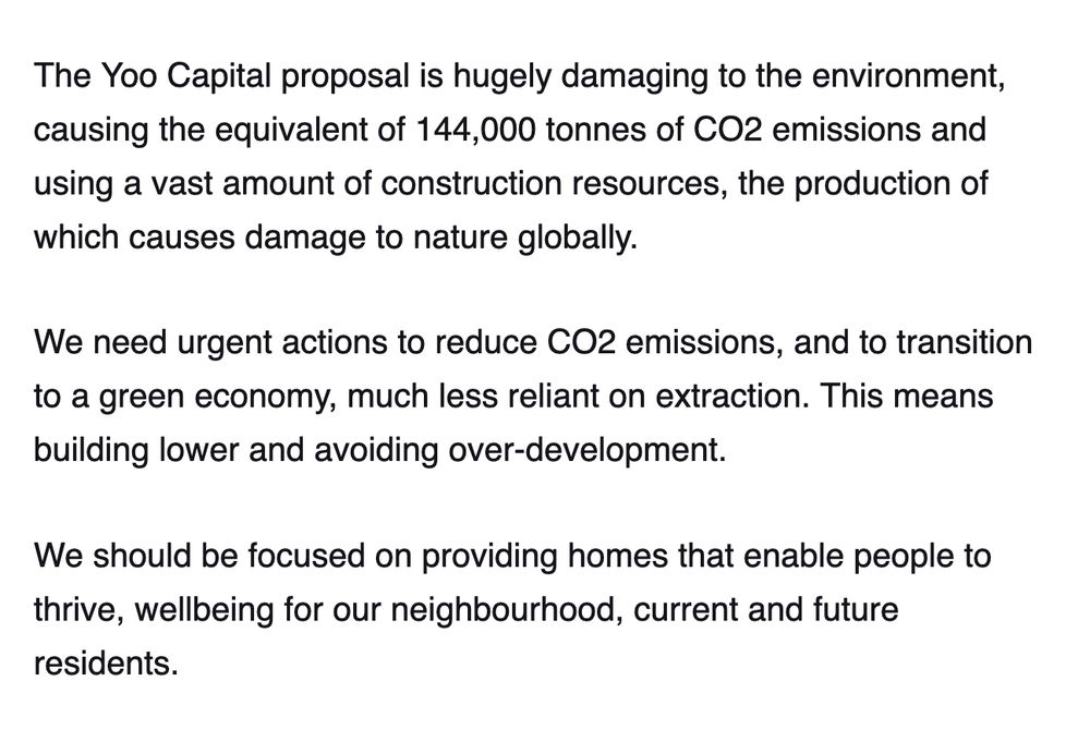  The Yoo Capital proposal is hugely damaging to the environment, causing the equivalent of 144,000 tonnes of CO2 emissions and using a vast amount of construction resources, the production of which causes damage to nature globally.

We need urgent actions to reduce CO2 emissions, and to transition to a green economy, much less reliant on extraction. This means building lower and avoiding over-development.

We should be focused on providing homes that enable people to thrive, wellbeing for our neighbourhood, current and future residents. 