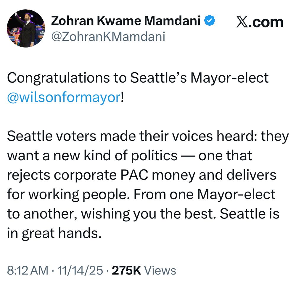 Zohran Kwame Mamdani• X.com
@ZohranKMamdani
Congratulations to Seattle's Mayor-elect @wilsonformayor!
Seattle voters made their voices heard: they want a new kind of politics — one that rejects corporate PAC money and delivers for working people. From one Mayor-elect to another, wishing you the best. Seattle is in great hands.
8:12 AM • 11/14/25 • 275K Views