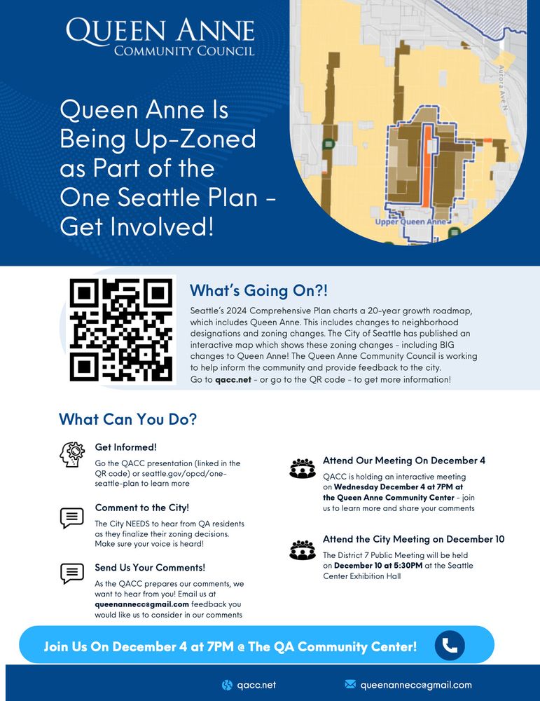 The City NEEDS to hear from QA residents
as they finalize their zoning decisions.
Make sure your voice is heard!
QACC is holding an interactive meeting
on Wednesday December 4 at 7PM at
the Queen Anne Community Center - join
us to learn more and share your comments
The District 7 Public Meeting will be held
on December 10 at 5:30PM at the Seattle
Center Exhibition Hall
As the QACC prepares our comments, we
want to hear from you! Email us at
queenannecc@gmail.com feedback you
would like us to consider in our comments
Go the QACC presentation (linked in the
QR code) or seattle.gov/opcd/one-
seattle-plan to learn more
Get Informed!
What Can You Do?
What’
s Going On?!
Comment to the City!
Attend Our Meeting On December 4
Attend the City Meeting on December 10
Send Us Your Comments!
Queen Anne Is
Being Up-Zoned
as Part of the
One Seattle Plan -
Get Involved!
qacc.net queenannecc@gmail.com
Seattle
’
s 2024 Comprehensive Plan charts a 20-year growth roadmap,
which includes Queen Anne. This includes changes to neighborhood
designations and zoning changes. The City of Seattle has published an
interactive map which shows these zoning changes - including BIG
changes to Queen Anne! The Queen Anne Community Council is working
to help inform the community and provide feedback to the city.
Go to qacc.net - or go to the QR code - to get more information!
Join Us On December 4 at 7PM @ The QA Community Center!