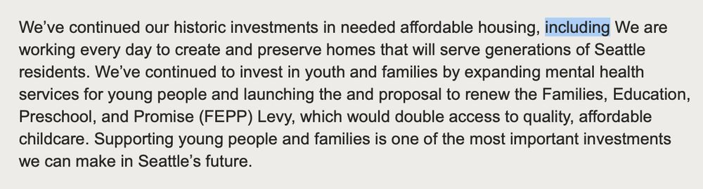 We’ve continued our historic investments in needed affordable housing, including We are working every day to create and preserve homes that will serve generations of Seattle residents. We’ve continued to invest in youth and families by expanding mental health services for young people and launching the and proposal to renew the Families, Education, Preschool, and Promise (FEPP) Levy, which would double access to quality, affordable childcare. Supporting young people and families is one of the most important investments we can make in Seattle’s future.