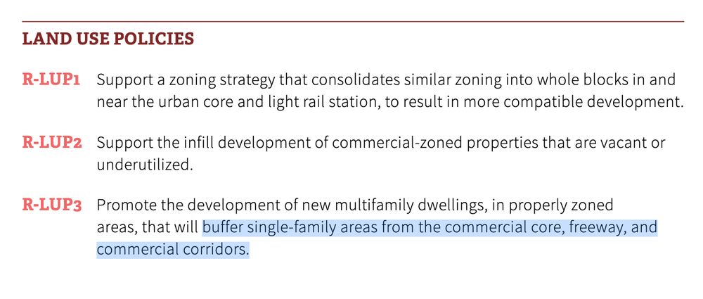 LAND USE POLICIES
R-LUP1 Support a zoning strategy that consolidates similar zoning into whole blocks in and
near the urban core and light rail station, to result in more compatible development.
R-LUP2 Support the infill development of commercial-zoned properties that are vacant or
underutilized.
R-LUP3 Promote the development of new multifamily dwellings, in properly zoned
areas, that will buffer single-family areas from the commercial core, freeway, and
commercial corridors.