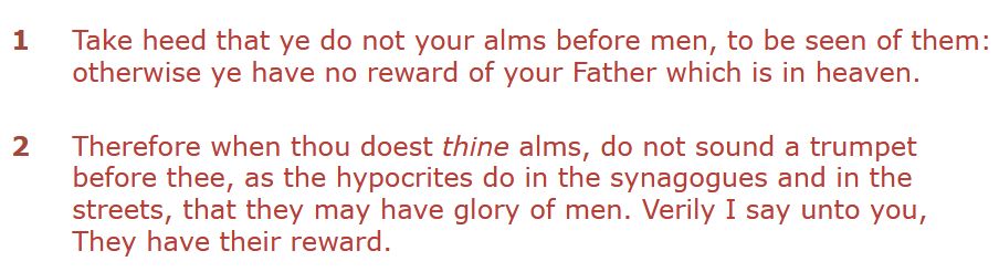 Matthew 6:1-2 King James Bible

1 Take heed that ye do not your alms before men, to be seen of them: otherwise ye have no reward of your Father which is in heaven.

2 Therefore when thou doest thine alms, do not sound a trumpet before thee, as the hypocrites do in the synagogues and in the streets, that they may have glory of men. Verily I say unto you, They have their reward.