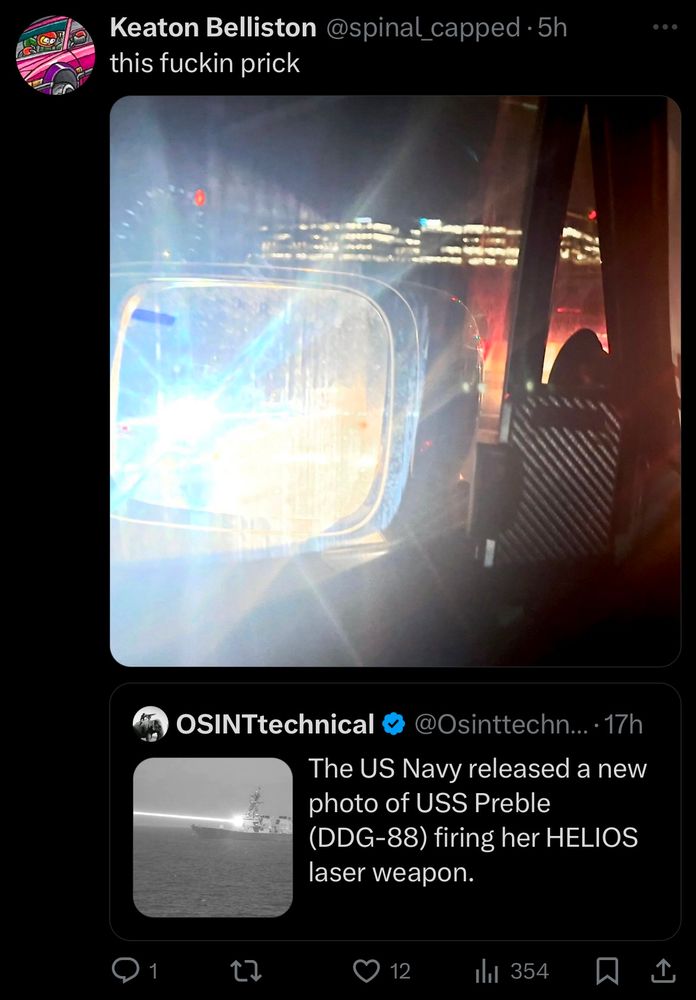 Screenshot of a quote tweet on Twitter.

Original tweet by @OSINTtechnical:
Photo of a destroyer warship firing a very bright laser. Caption reads: “The US Navy released a new photo of USS Preble
(DDG-88) firing her HELIOS
laser weapon.”

Quote tweet by me:
Photo of a driver’s point-of-view, showing a rearview mirror with a blindingly bright glare. Caption reads: “this fuckin prick”

The quote tweet has 12 likes.