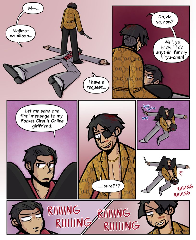 A Yaukza fancomic.
Panel One: Majima, with a knife in hand, stands over Kiryu, who lies on his back, having been knocked down. Both are bloodied and bruised. Kiryu says, "M--... Majima-no-niisan... I have a request..."
Panel Two: Majima moves to straddle Kiryu's face with his legs, grinning. He says, "Oh, do ya, now? Well, ya know I'll do anythin' fer my Kiryu-chan!"
Panel Three: Kiryu says with a determined expression, "Let me send one final message to my Pocket Circuit Online girlfriend."
Panel Four: Majima, confused, says, ".......sure???"
Panel Five: Kiryu takes out his cellphone and starts typing into the keypad. Majima is still straddling his head.
Panel Six: Majima's phone begins ringing, to both Kiryu and Majima's shock. Majima is still straddling his head.
Panel Seven+Eight: As the phone rings, Majima and Kiryu stare at one another.