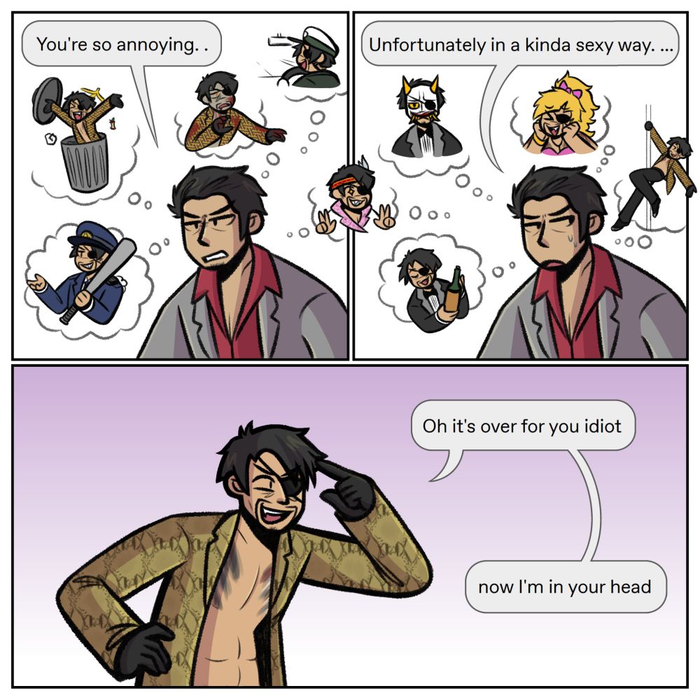 A Yakuza/RGG fancomic.
Panel One: Kiryu, frustrated, says, "You're so annoying. ."
He is surrounded by multiple thought bubbles, featuring variants of Majima, including one popping out of a trash can, one dressed as a police officer, one that's a zombie, and one that's driving a taxi. He is also half-way thinking about Majima dressed up as an idol.
Panel Two: Kiryu looks away, awkward. He says, "Unfortunately in a kinda sexy way. ..." He is surrounded by multiple thought bubbles yet again, once more featuring variants of Majima, including the other half of Majima dressed up as an idol. One is Majima poledancing, one is Majima as Goromi, one is Majima as a bartender, and one is Majima wearing a Hannya mask.
Panel Three: Majima, looking extremely smug, says, "Oh it's over for you idiot now I'm in your head."