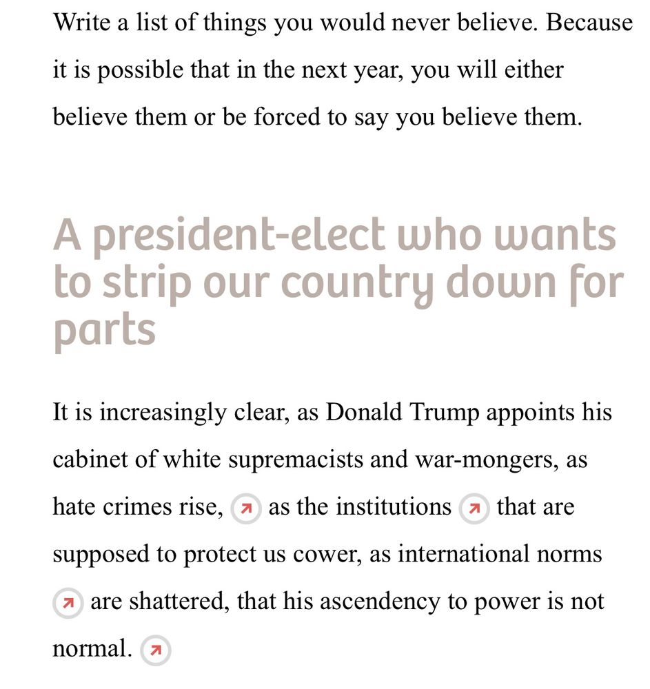 Write a list of things you would never believe. Because it is possible that in the next year, you will either believe them or be forced to say you believe them.

It is increasingly clear, as Donald Trump appoints his cabinet of white supremacists and war-mongers, as hate crimes rise, as the institutions that are supposed to protect us cower, as international norms are shattered, that his ascendency to power is not normal.