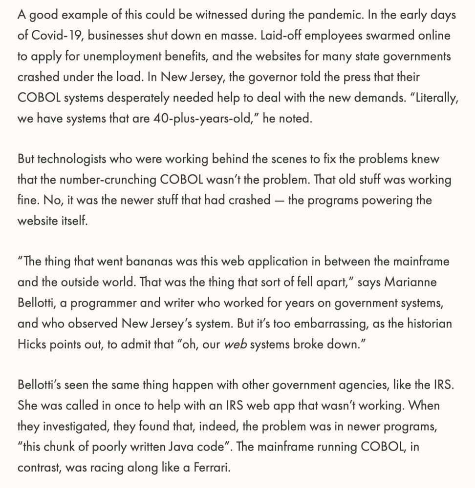 Screenshot reading:

"A good example of this could be witnessed during the pandemic. In the early days of Covid-19, businesses shut down en masse. Laid-off employees swarmed online to apply for unemployment benefits, and the websites for many state governments crashed under the load. In New Jersey, the governor told the press that their COBOL systems desperately needed help to deal with the new demands. “Literally, we have systems that are 40-plus-years-old,” he noted.

But technologists who were working behind the scenes to fix the problems knew that the number-crunching COBOL wasn’t the problem. That old stuff was working fine. No, it was the newer stuff that had crashed — the programs powering the website itself.

“The thing that went bananas was this web application in between the mainframe and the outside world. That was the thing that sort of fell apart,” says Marianne Bellotti, a programmer and writer who worked for years on government systems, and who observed New Jersey’s system. But it’s too embarrassing, as the historian Hicks points out, to admit that “oh, our web systems broke down.”

Bellotti’s seen the same thing happen with other government agencies, like the IRS. She was called in once to help with an IRS web app that wasn’t working. When they investigated, they found that, indeed, the problem was in newer programs, “this chunk of poorly written Java code”. The mainframe running COBOL, in contrast, was racing along like a Ferrari."