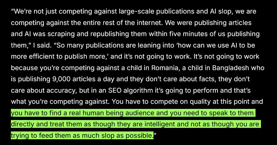 Screenshot reading: 

"“We’re not just competing against large-scale publications and AI slop, we are competing against the entire rest of the internet. We were publishing articles and AI was scraping and republishing them within five minutes of us publishing them,” I said. “So many publications are leaning into ‘how can we use AI to be more efficient to publish more,’ and it’s not going to work. It’s not going to work because you’re competing against a child in Romania, a child in Bangladesh who is publishing 9,000 articles a day and they don’t care about facts, they don’t care about accuracy, but in an SEO algorithm it’s going to perform and that’s what you’re competing against. You have to compete on quality at this point and you have to find a real human being audience and you need to speak to them directly and treat them as though they are intelligent and not as though you are trying to feed them as much slop as possible.”

The final sentence is highlighted
