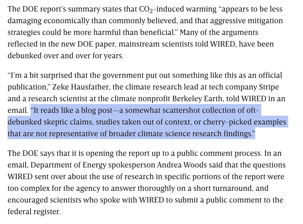 Screenshot reading: 

The DOE report’s summary states that CO2-induced warming “appears to be less damaging economically than commonly believed, and that aggressive mitigation strategies could be more harmful than beneficial.” Many of the arguments reflected in the new DOE paper, mainstream scientists told WIRED, have been debunked over and over for years.

“I’m a bit surprised that the government put out something like this as an official publication,” Zeke Hausfather, the climate research lead at tech company Stripe and a research scientist at the climate nonprofit Berkeley Earth, told WIRED in an email. “It reads like a blog post—a somewhat scattershot collection of oft-debunked skeptic claims, studies taken out of context, or cherry-picked examples that are not representative of broader climate science research findings.”

The DOE says that it is opening the report up to a public comment process. In an email, Department of Energy spokesperson Andrea Woods said that the questions WIRED sent over about the use of research in specific portions of the report were too complex for the agency to answer thoroughly on a short turnaround, and encouraged scientists who spoke with WIRED to submit a public comment to the federal register.
