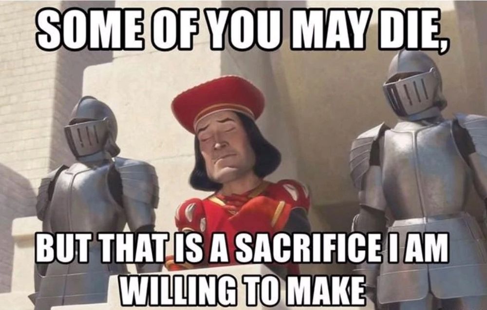 Lord Farquaad from Shrek: "Some of you may die, but that is a sacrifice I am willing to make."