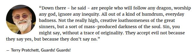 A picture of Sir Terry Pratchett, followed by a quote from his book "Guards! Guards!"

the quote text is:

“Down there - he said - are people who will follow any dragon, worship any god, ignore any inequity. All out of a kind of humdrum, everyday badness. Not the really high, creative loathsomeness of the great sinners, but a sort of mass-produced darkness of the soul. Sin, you might say, without a trace of originality. They accept evil not because they say yes, but because they don't say no.” 
