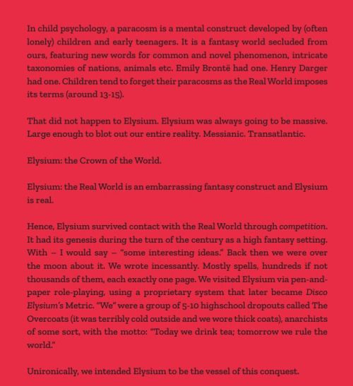 In child psychology, a paracosm is a  mental construct developed by (often lonely) children and early  teenagers. It is a fantasy world secluded from ours, featuring new words  for common and novel phenomenon, intricate taxonomies of nations,  animals etc. Emily Brontë had one. Henry Darger had one. Children tend  to forget their paracosms as the Real World imposes its terms (around  13-15).

That did not happen to  Elysium. Elysium was always going to be massive. Large enough to blot  out our entire reality. Messianic. Transatlantic.

Elysium: the Crown of the World.

Elysium: the Real World is an embarrassing fantasy construct and Elysium is real.

Hence, Elysium survived contact with the Real World through competition.  It had its genesis during the turn of the century as a high fantasy  setting. With – I would say – “some interesting ideas.” Back then we  were over the moon about it. We wrote incessantly. Mostly spells,  hundreds if not thousands of them, each exactly one page. We visited  Elysium via pen-and-paper role-playing, using a proprietary system that  later became Disco Elysium’s  Metric. “We” were a group of 5-10 highschool dropouts called The  Overcoats (it was terribly cold outside and we wore thick coats),  anarchists of some sort, with the motto: “Today we drink tea; tomorrow  we rule the world.”

Unironically, we intended Elysium to be the vessel of this conquest.