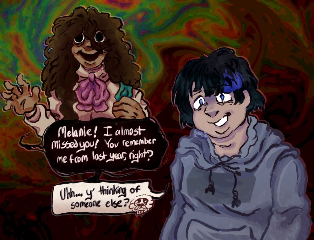 Digital art of Not!Sasha and Melanie from The Magnus Archives, on a surreal, colorful background that grows darker further down. Not!Sasha is depicted as a brown woman in a collared blouse with long, floppy brown hair, and big black eyes and a black smile. She's waving at Melanie, who is depicted as a pale fat woman with choppy black hair with a blue streak, pale blue eyes, and a blue-gray hoodie.

Not!Sasha smiles at Melanie and greets her in a black speech bubble, saying "Melanie! I almost missed you! You remember me from last year, right?"

Melanie looks offput, smiling awkwardly and asking in a white speech bubble, "Uhh... y' thinking of someone else?" accompanied with a chibi of Not!Sasha.