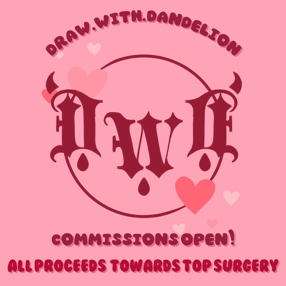 Dan's logo on a pink background. The logo is DWD, where the second D is backwards. It is in a gothic font. It also has two little horns on the D's and blood drops underneath each letter. There is a circle and love hears behind it. The text above reads "draw.with.dandelion" which is my Instagram username. The bottom text reads "commissions open! all proceeds towards top surgery"