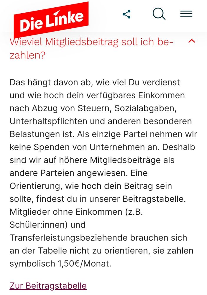 Wieviel Mitgliedsbeitrag soll ich bezahlen?
Das hängt davon ab, wie viel Du verdienst und wie hoch dein verfügbares Einkommen nach Abzug von Steuern, Sozialabgaben, Unterhaltspflichten und anderen besonderen Belastungen ist. Als einzige Partei nehmen wir keine Spenden von Unternehmen an. Deshalb sind wir auf höhere Mitgliedsbeiträge als andere Parteien angewiesen. Eine Orientierung, wie hoch dein Beitrag sein sollte, findest du in unserer Beitragstabelle. Mitglieder ohne Einkommen (z.B. Schüler:innen) und Transferleistungsbeziehende brauchen sich an der Tabelle nicht zu orientieren, sie zahlen symbolisch 1,50€/Monat.