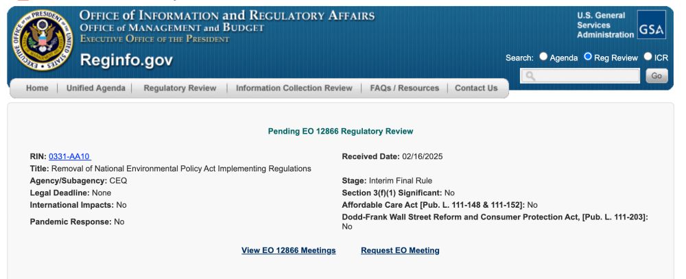 Pending EO 12866 Regulatory Review

RIN: 0331-AA10        	Received Date: 02/16/2025 
Title: Removal of National Environmental Policy Act Implementing Regulations 
Agency/Subagency: CEQ  	Stage: Interim Final Rule 
Legal Deadline: None 	Section 3(f)(1) Significant: No 
International Impacts: No	Affordable Care Act [Pub. L. 111-148 & 111-152]: No
Pandemic Response: No	Dodd-Frank Wall Street Reform and Consumer Protection Act, [Pub. L. 111-203]: No
View EO 12866 Meetings
Request EO Meeting