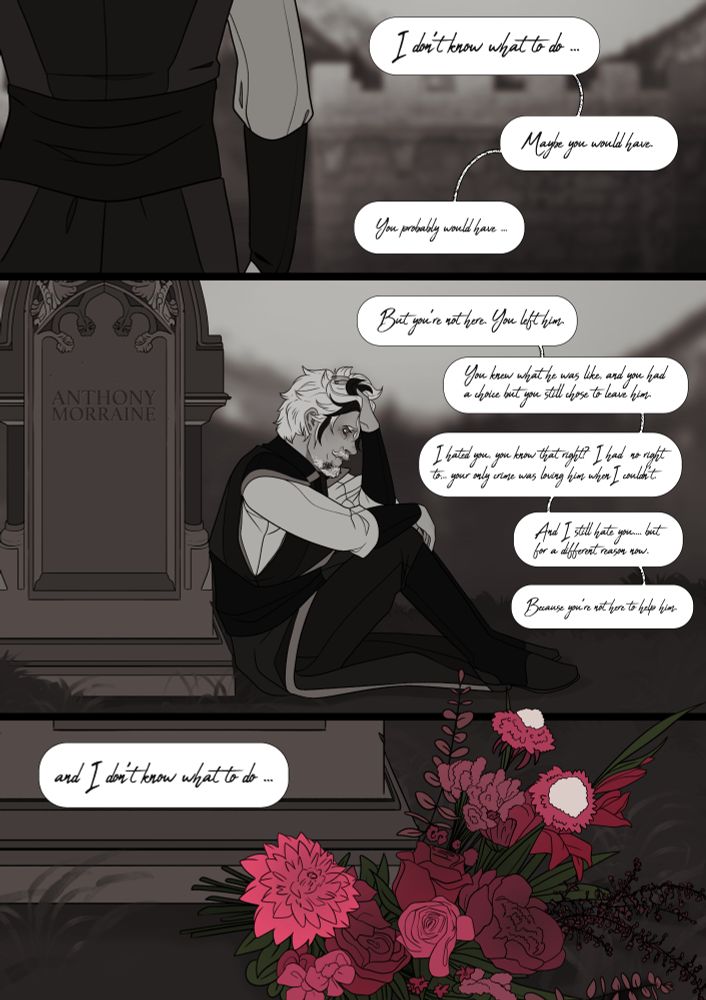 A man approaches a grave and sits down next to it, it reads 'Anthony Morraine',. He speaks to the grave 'I don't know what to do, maybe you would have. You probably would have. But you aren't here. You left him. You knew what he was like and you had a choice but you still chose to leave him. I hated you, you know that? I had no right to. Your only crime was loving him when I couldn't. And I still hate you.. but for a different reason now. Because you're not here to help him, and I don't know what to do." 

In the final panel he has left pink flowers at the graves edge.