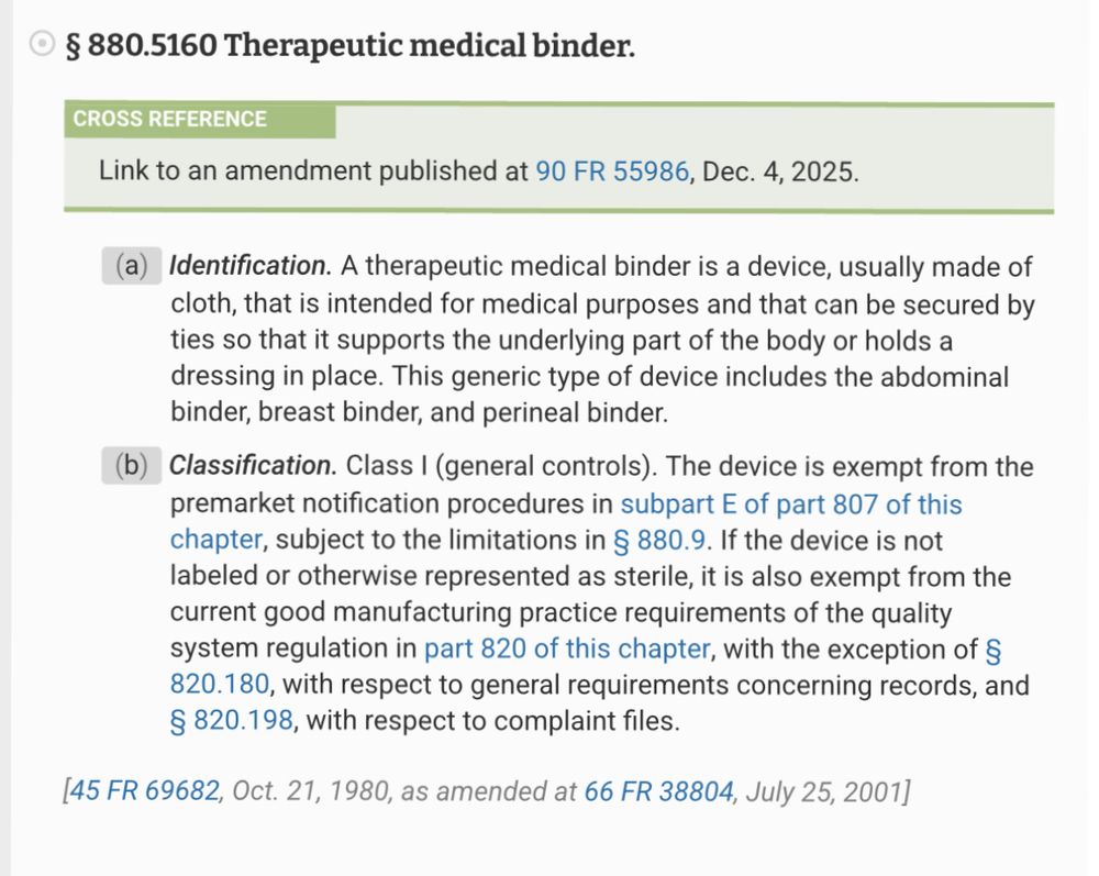 § 880.5160 Therapeutic medical binder.
CROSS REFERENCE
Link to an amendment published at 90 FR 55986, Dec. 4, 2025.
(a) Identification. A therapeutic medical binder is a device, usually made of cloth, that is intended for medical purposes and that can be secured by ties so that it supports the underlying part of the body or holds a dressing in place. This generic type of device includes the abdominal binder, breast binder, and perineal binder.
(b) Classification. Class I (general controls). The device is exempt from the premarket notification procedures in subpart E of part 807 of this chapter, subject to the limitations in § 880.9. If the device is not labeled or otherwise represented as sterile, it is also exempt from the current good manufacturing practice requirements of the quality system regulation in part 820 of this chapter, with the exception of § 820.180, with respect to general requirements concerning records, and
§ 820.198, with respect to complaint files.
145 FR 69682, Oct. 21, 1980, as amended at 66 FR 38804, July 25, 2001J