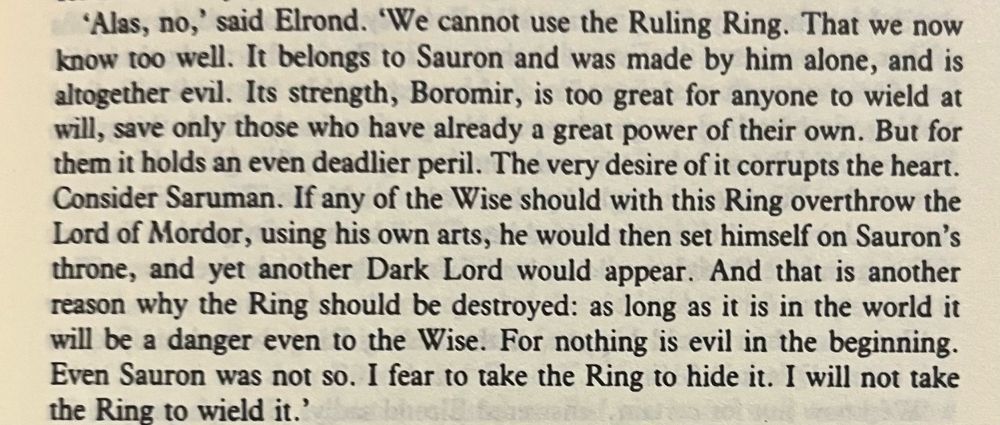 Book text: “'Alas, no,' said Elrond. 'We cannot use the Ruling Ring. That we now know too well. It belongs to Sauron and was made by him alone, and is altogether evil. Its strength, Boromir, is too great for anyone to wield at will, save only those who have already a great power of their own. But for them it holds an even deadlier peril. The very desire of it corrupts the heart.
Consider Saruman. If any of the Wise should with this Ring overthrow the Lord of Mordor, using his own arts, he would then set himself on Sauron's throne, and yet another Dark Lord would appear. And that is another reason why the Ring should be destroyed: as long as it is in the world it will be a danger even to the Wise. For nothing is evil in the beginning.
Even Sauron was not so. I fear to take the Ring to hide it. I will not take the Ring to wield it.' “