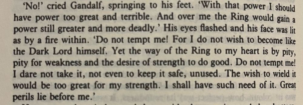 book text: “'No!' cried Gandalf, springing to his feet. "With that power I should have power too great and terrible. And over me the Ring would gain a power still greater and more deadly.' His eyes flashed and his face was lit as by a fire within. 'Do not tempt me! For I do not wish to become like the Dark Lord himself. Yet the way of the Ring to my heart is by pity, pity for weakness and the desire of strength to do good. Do not tempt me!
I dare not take it, not even to keep it safe, unused. The wish to wield it would be too great for my strength. I shall have such need of it. Great perils lie before me.'”