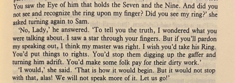 book text: “You saw the Eye of him that holds the Seven and the Nine. And did you not see and recognize the ring upon my finger? Did you see my ring?' she asked turning again to Sam.
"No, Lady,' he answered. 'To tell you the truth, I wondered what you were talking about. I saw a star through your fingers. But if you'll pardon my speaking out, I think my master was right. I wish you'd take his Ring.
You'd put things to rights. You'd stop them digging up the gaffer and turning him adrift. You'd make some folk pay for their dirty work.'
'I would,' she said. 'That is how it would begin. But it would not stop with that, alas! We will not speak more of it. Let us go!'”