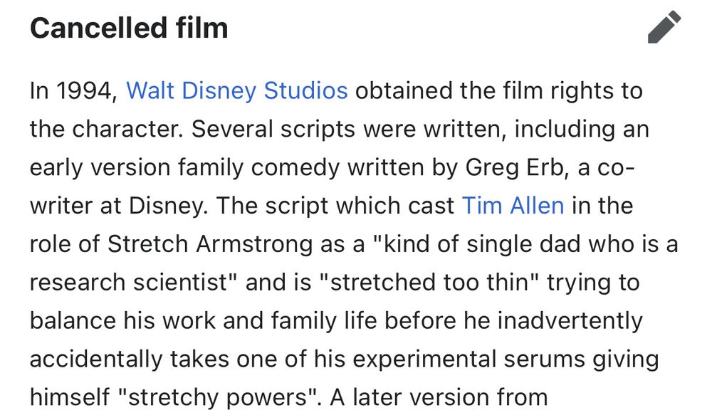 from the wikipedia entry for stretch armstrong: In 1994, Walt Disney Studios obtained the film rights to the character. Several scripts were written, including an early version family comedy written by Greg Erb, a co-writer at Disney. The script which cast Tim Allen in the role of Stretch Armstrong as a "kind of single dad who is a research scientist" and is "stretched too thin" trying to balance his work and family life before he inadvertently accidentally takes one of his experimental serums giving himself "stretchy powers".