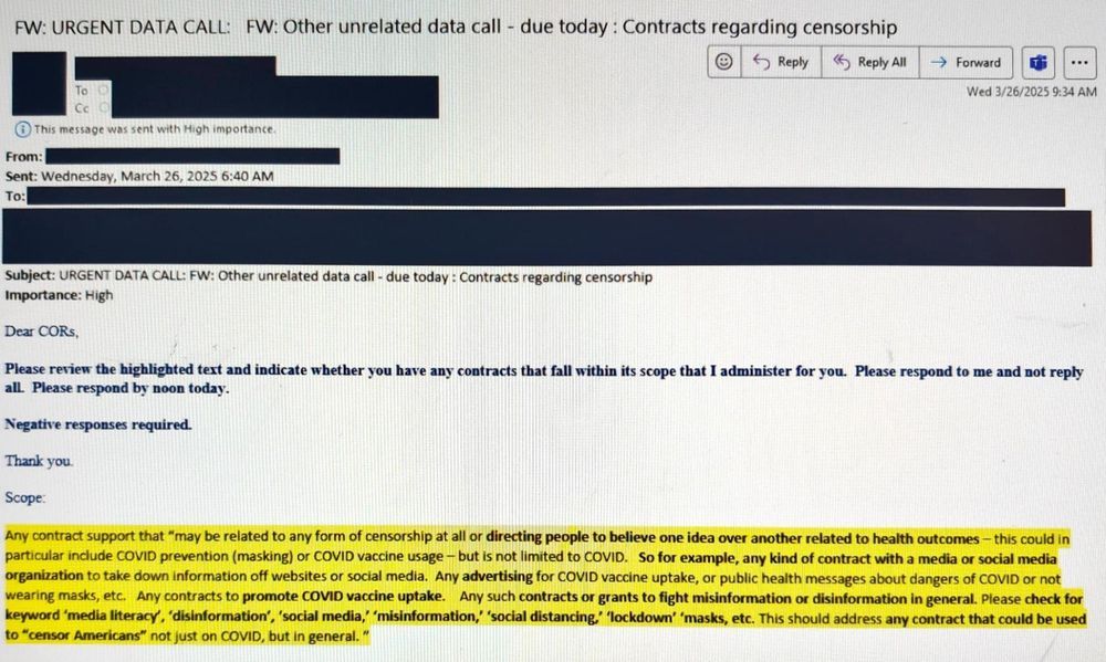 FW: URGENT DATA CALL: FW: Other unrelated data call - due today: 

Contracts regarding censorship

Wed 3/26/2025 9:34 AM 
This message was sent with High importance. From: Sent: Wednesday, 

Dear CORS Please review the highlighted text and indicate whether you have any contracts that fall within its scope that I administer for you. Please respond to me and not reply all. 

Please respond by noon today. 

Negative responses required. 

Thank you. 

Scope: Any contract support that "may be related to any form of censorship at all or directing people to believe one idea over another related to health outcomes - this could in particular include COVID prevention (masking) or COVID vaccine usage - but is not limited to COVID. So for example, any kind of contract with a media or social media organization to take down information off websites or social media. Any advertising for COVID vaccine uptake, or public health messages about dangers of COVID or not wearing masks, etc. Any contracts to promote COVID vaccine uptake. Any such contracts or grants to fight misinformation or disinformation in general. Please check for keyword 'media literacy', 'disinformation', 'social media,' 'misinformation,' 'social distancing,' 'lockdown' 'masks, etc. This should address any contract that could be used to "censor Americans" not just on COVID, but in general."