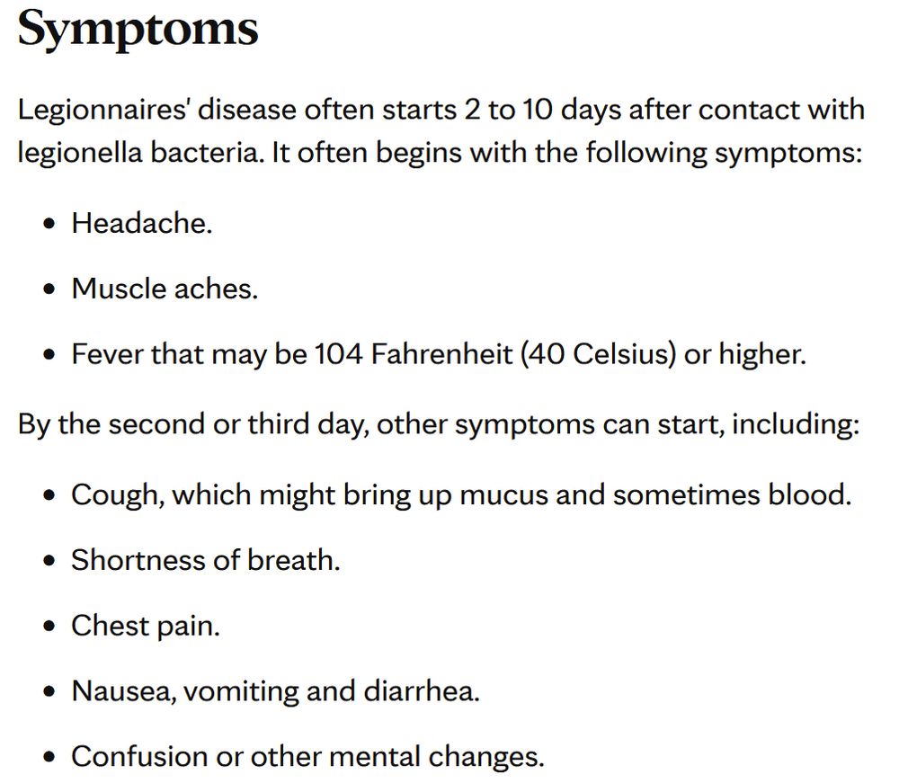 Symptoms

Legionnaires' disease often starts 2 to 10 days after contact with legionella bacteria. It often begins with the following symptoms:

    Headache.
    Muscle aches.
    Fever that may be 104 Fahrenheit (40 Celsius) or higher.

By the second or third day, other symptoms can start, including:

    Cough, which might bring up mucus and sometimes blood.
    Shortness of breath.
    Chest pain.
    Nausea, vomiting and diarrhea.
    Confusion or other mental changes.