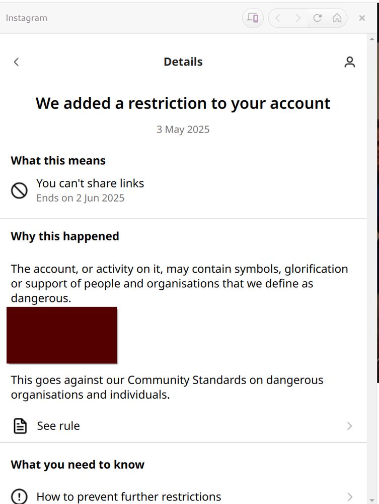 Instagram popup tells me they added restrictions to my account. Page reads as follows:

Details
We added a restriction to your account
3 May 2025
What this means
You can't share links
Ends on 2 Jun 2025
Why this happened
The account, or activity on it, may contain symbols, glorification or support of people and organisations that we define as dangerous.

(Big maroon box censoring personal info)

This goes against our Community Standards on dangerous organisations and individuals.
See rule
What you need to know
How to prevent further restrictions
How we made this decision

