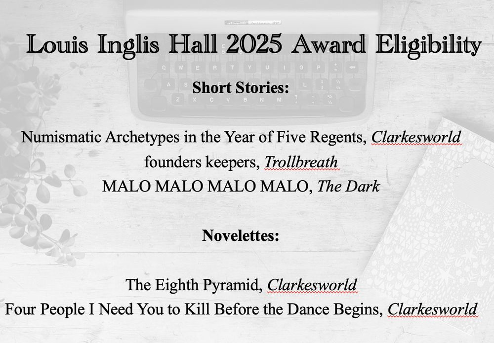 Louis Inglis Hall 2025 Award Eligibility
Short Stories:
Numismatic Archetypes in the Year of Five Regents, Clarkesworld founders keepers, Trollbreath
MALO MALO MALO MALO, The Dark
Novelettes:
The Eighth Pyramid, Clarkesworld
Four People I Need You to Kill Before the Dance Begins, Clarkesworld
