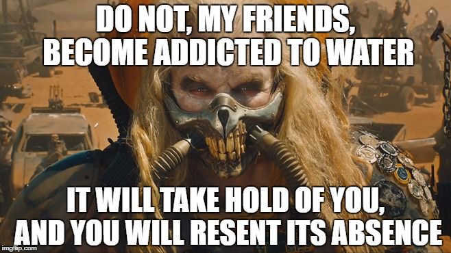 Quote from Fury Road: “Do not, my friends, become addicted to water - it will take hold of you, and you will resent its absence”