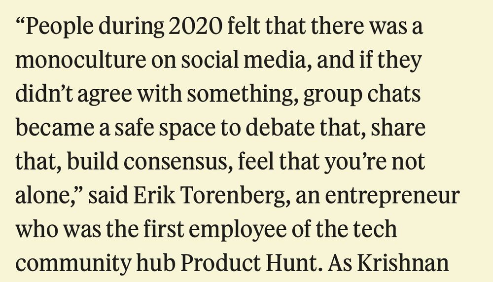Screenshot of text from the article: 
“People during 2020 felt that there was a monoculture on social media, and if they didn’t agree with something, group chats became a safe space to debate that, share that, build consensus, feel that you’re not alone,” said Erik Torenberg, an entrepreneur who was the first employee of the tech community hub Product Hunt.”