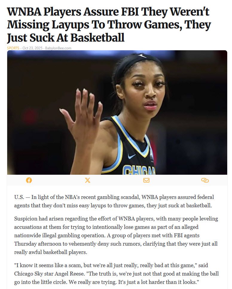 WNBA Players Assure FBI They Weren't Missing Layups To Throw Games, They Just Suck At Basketball
Sports · Oct 23, 2025 · BabylonBee.com

[image of Angel Reese]

U.S. — In light of the NBA's recent gambling scandal, WNBA players assured federal agents that they don't miss easy layups to throw games, they just suck at basketball.

Suspicion had arisen regarding the effort of WNBA players, with many people leveling accusations at them for trying to intentionally lose games as part of an alleged nationwide illegal gambling operation. A group of players met with FBI agents Thursday afternoon to vehemently deny such rumors, clarifying that they were just all really awful basketball players.

"I know it seems like a scam, but we're all just really, really bad at this game," said Chicago Sky star Angel Reese. "The truth is, we're just not that good at making the ball go into the little circle. We really are trying. It's just a lot harder than it looks."