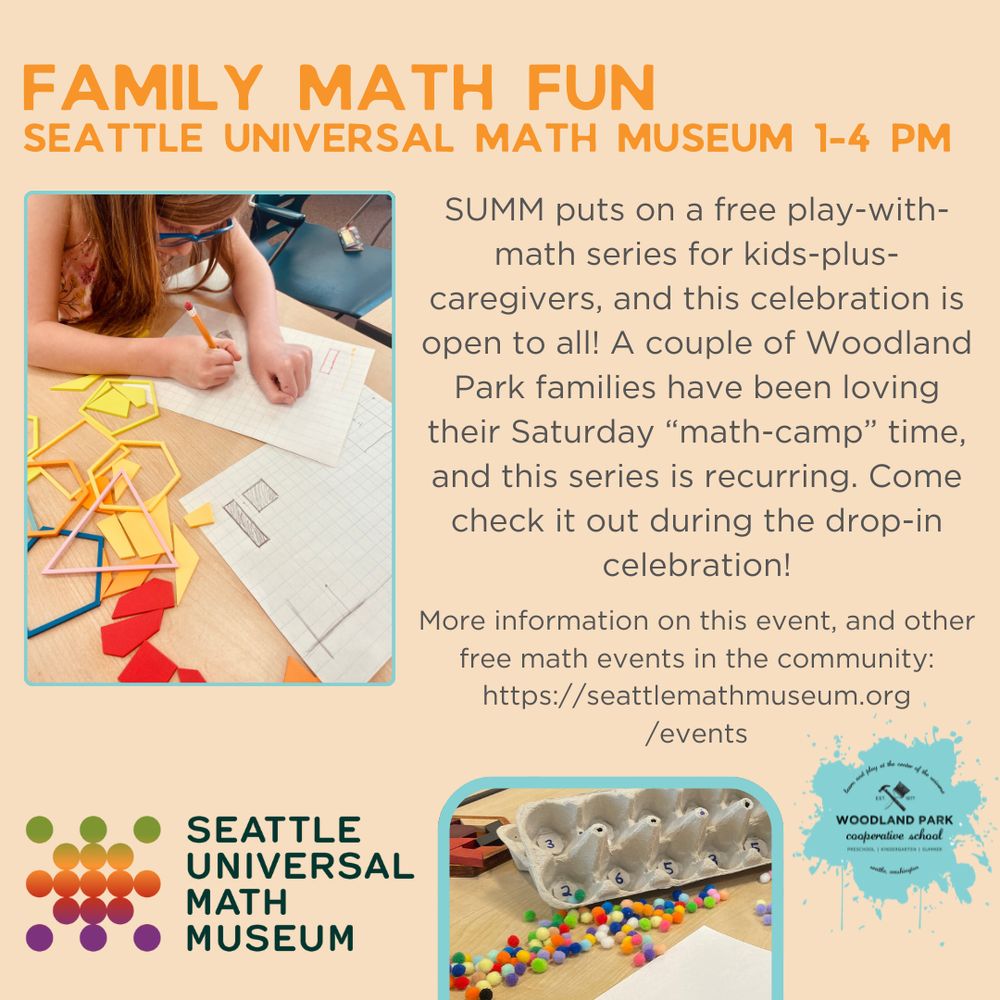 FAMILY MATH FUN
SEATTLE UNIVERSAL MATH MUSEUM 1-4 PM

SUMM puts on a free play-with-math series for kids-plus-caregivers, and this celebration is open to all! A couple of Woodland Park families have been loving their Saturday "math-camp" time, and this series is recurring. Come check it out during the drop-in celebration!
More information on this event, and other free math events in the community:

https://seattlemathmuseum.org/events

SEATTLE UNIVERSAL MATH MUSEUM
WOODLAND PARK cooperative school