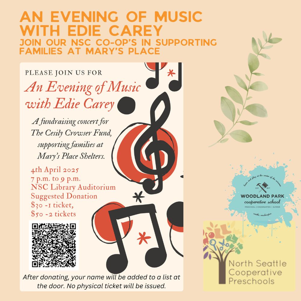 AN EVENING OF MUSIC WITH EDIE CAREY
JOIN OUR NSC CO-OP'S IN SUPPORTING FAMILIES AT MARY'S PLACE

PLEASE JOIN US FOR
An Evening of Music with Edie Carey A fundraising concert for The Cesily Crowser Fund, supporting families at Mary's Place Shelters.
4th April 2025 7 p.m. to 9 p.m.
NSC Library Auditorium
Suggested Donation
$30-1 ticket,
$50 - 2 tickets

WOODLAND PARK
cooperative school
Seattle, Washington

After donating, your name will be added to a list at the door. No physical ticket will be issued.

QR code link: https://host.nxt.blackbaud.com/donor-form?svcid=tcs&formId=2aab346f-8a60-4cf3-92b3-6be5c09c944a&envid=p-402QSDiCvkOeLybQuFwX_A&zone=usa&utm_source=qr_code

North Seattle Cooperative
Preschools