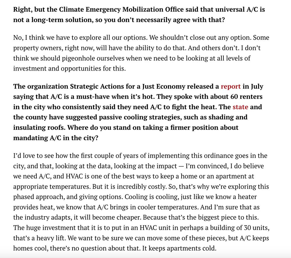 Right, but the Climate Emergency Mobilization Office said that universal A/C is not a long-term solution, so you don’t necessarily agree with that? 

No, I think we have to explore all our options. We shouldn’t close out any option. Some property owners, right now, will have the ability to do that. And others don’t. I don’t think we should pigeonhole ourselves when we need to be looking at all levels of investment and opportunities for this.

The organization Strategic Actions for a Just Economy released a report in July saying that A/C is a must-have when it’s hot. They spoke with about 60 renters in the city who consistently said they need A/C to fight the heat. The state and the county have suggested passive cooling strategies, such as shading and insulating roofs. Where do you stand on taking a firmer position about mandating A/C in the city?

I’d love to see how the first couple of years of implementing this ordinance goes in the city, and that, looking at the data, looking at the impact — I’m convinced, I do believe we need A/C, and HVAC is one of the best ways to keep a home or an apartment at appropriate temperatures. But it is incredibly costly. So, that’s why we’re exploring this phased approach, and giving options. Cooling is cooling, just like we know a heater provides heat, we know that A/C brings in cooler temperatures. And I’m sure that as the industry adapts, it will become cheaper. Because that’s the biggest piece to this. The huge investment that it is to put in an HVAC unit in perhaps a building of 30 units, that’s a heavy lift. We want to be sure we can move some of these pieces, but A/C keeps homes cool, there’s no question about that. It keeps apartments cold. 