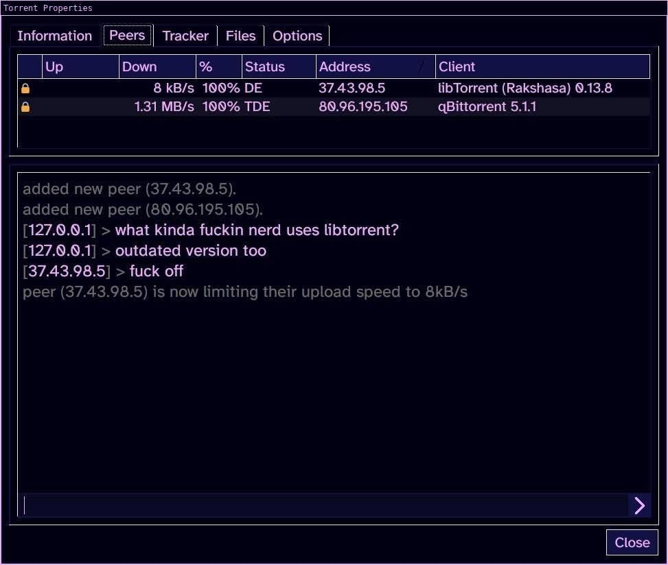 added new peer (37.43.98.5).
added new peer (80.96.195.105).
[127.0.0.1] > what kinda nerd uses libtorrent? [127.0.0.1]> outdated version too
[37.43.98.5] > frick off
peer (37.43.98.5) is now limiting their upload speed to 8kB/s