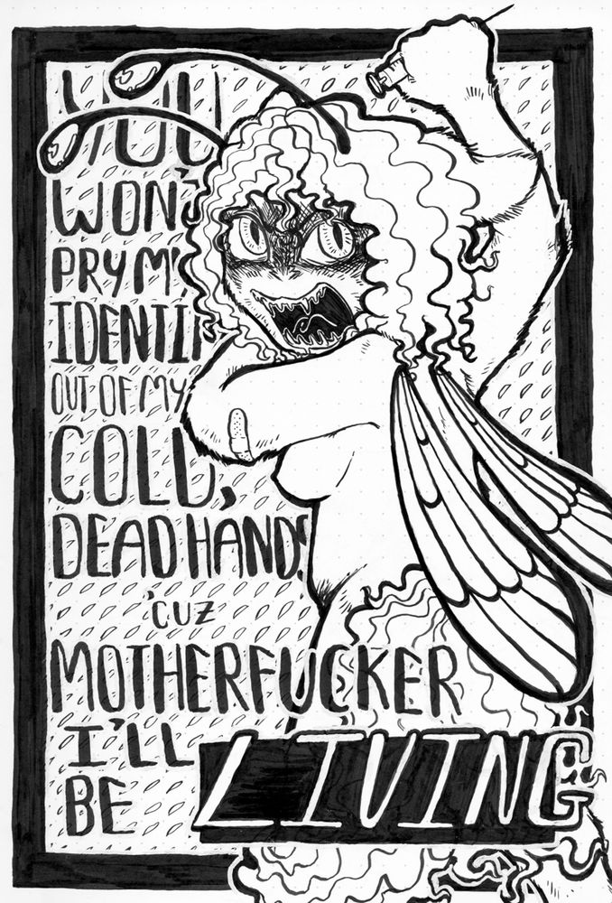 A black and white ink poster of Bug and some text. The text says "You won't pry my identity out of my cold, dead hands 'cuz motherfucker I'll be LIVING". The word "living" is emphasized in the art. Bug has an intense pissed-off expression, with wide eyes and an open mouth full of teeth. His eyes are drawn much more like real cat eyes, unlike his typical dot eyes. A shadow is cast over his eyes and his ears are pinned back.  He is drawn nude here, with minimal detailed breasts and his leg and tail blocking the view of his crotch. On one elbow is a bandage, and in the opposite hand he holds a syringe.