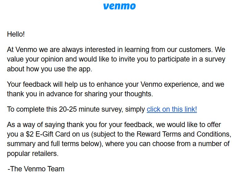 "Hello!

At Venmo we are always interested in learning from our customers. We value your opinion and would like to invite you to participate in a survey about how you use the app.

Your feedback will help us to enhance your Venmo experience, and we thank you in advance for sharing your thoughts.

To complete this 20-25 minute survey, simply click on this link!

As a way of saying thank you for your feedback, we would like to offer you a $2 E-Gift Card on us (subject to the Reward Terms and Conditions, summary and full terms below), where you can choose from a number of popular retailers."

-The Venmo Team