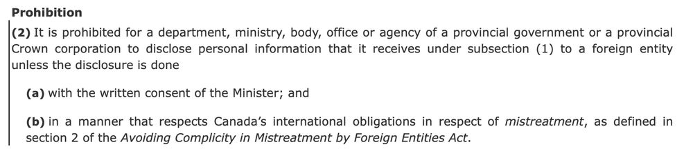 Prohibition
(2) It is prohibited for a department, ministry, body, office or agency of a provincial government or a provincial Crown corporation to disclose personal information that it receives under subsection (1) to a foreign entity unless the disclosure is done
(a) with the written consent of the Minister; and
(b) in a manner that respects Canada’s international obligations in respect of mistreatment, as defined in section 2 of the Avoiding Complicity in Mistreatment by Foreign Entities Act.